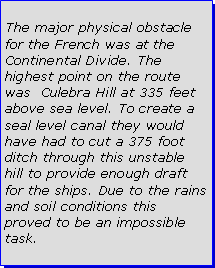 Text Box: The major physical obstacle for the French was at the Continental Divide. The highest point on the route was  Culebra Hill at 335 feet above sea level. To create a seal level canal they would have had to cut a 375 foot ditch through this unstable hill to provide enough draft for the ships. Due to the rains and soil conditions this proved to be an impossible task.