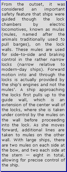 Text Box: From the outset, it was considered an important safety feature that ships were guided though the lock chambers by electric locomotives, known as mulas (mules, named after the animals traditionally used to pull barges), on the lock walls. These mules are used for side-to-side and braking control in the rather narrow locks (narrow relative to modern-day ships). Forward motion into and through the locks is actually provided by the ship's engines and not the mules'. A ship approaching the locks first pulls up to the guide wall, which is an extension of the center wall of the locks, where she is taken under control by the mules on the wall before proceeding into the lock. As she moves forward, additional lines are taken to mules on the other wall. With large ships, there are two mules on each side at the bow, and two each side at the stern  eight in total, allowing for precise control of the ship.