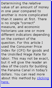 Text Box: Determining the relative value of an amount of money in one year compared to another is more complicated than it seems at first. There is no single "correct" measure, and economic historians use one or more different indicators depending on the context of the question. For this article I used the Consumer Price Index for (CPI) for goods and the Unskilled Wage Rate for labor. This may not be exact, but it will give the reader an idea of the costs for building the Panama Canal in todays dollars. You can read more about this method by clicking here.