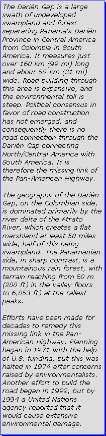 Text Box: The Darin Gap is a large swath of undeveloped swampland and forest separating Panama's Darin Province in Central America from Colombia in South America. It measures just over 160 km (99 mi) long and about 50 km (31 mi) wide. Road building through this area is expensive, and the environmental toll is steep. Political consensus in favor of road construction has not emerged, and consequently there is no road connection through the Darin Gap connecting North/Central America with South America. It is therefore the missing link of the Pan-American Highway.The geography of the Darin Gap, on the Colombian side, is dominated primarily by the river delta of the Atrato River, which creates a flat marshland at least 50 miles wide, half of this being swampland. The Panamanian side, in sharp contrast, is a mountainous rain forest, with terrain reaching from 60 m (200 ft) in the valley floors to 6,053 ft) at the tallest peaks.Efforts have been made for decades to remedy this missing link in the Pan-American Highway. Planning began in 1971 with the help of U.S. funding, but this was halted in 1974 after concerns raised by environmentalists. Another effort to build the road began in 1992, but by 1994 a United Nations agency reported that it would cause extensive environmental damage.