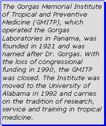 Text Box: The Gorgas Memorial Institute of Tropical and Preventive Medicine (GMITP), which operated the Gorgas Laboratories in Panama, was founded in 1921 and was named after Dr. Gorgas. With the loss of congressional funding in 1990, the GMITP was closed. The Institute was moved to the University of Alabama in 1992 and carries on the tradition of research, service and training in tropical medicine. 
