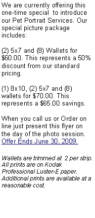 Text Box: We are currently offering this one-time special  to introduce our Pet Portrait Services. Our special picture package includes:(2) 5x7 and (8) Wallets for $60.00. This represents a 50% discount from our standard pricing.(1) 8x10, (2) 5x7 and (8) wallets for $70.00. This represents a $65.00 savings.When you call us or Order on line just present this flyer on the day of the photo session. Offer Ends June 30, 2009.Wallets are trimmed at  2 per strip. All prints are on Kodak Professional Luster-E paper. Additional prints are available at a reasonable cost.
